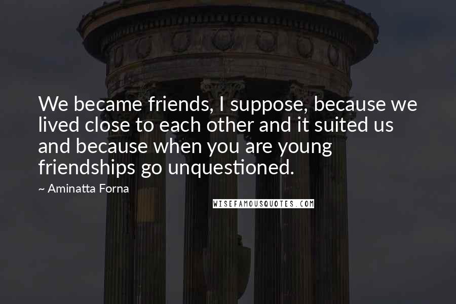 Aminatta Forna Quotes: We became friends, I suppose, because we lived close to each other and it suited us and because when you are young friendships go unquestioned.