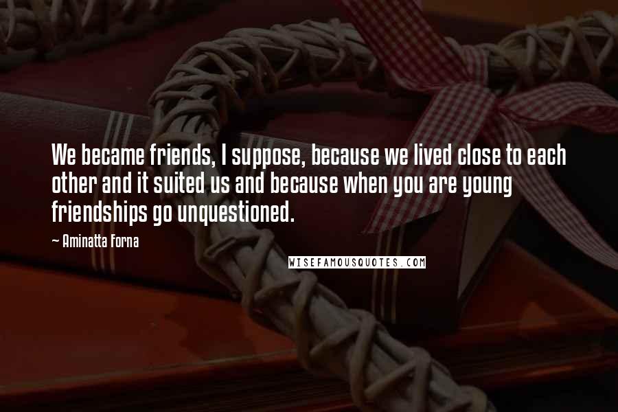 Aminatta Forna Quotes: We became friends, I suppose, because we lived close to each other and it suited us and because when you are young friendships go unquestioned.