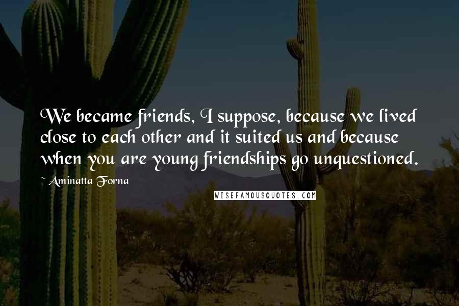 Aminatta Forna Quotes: We became friends, I suppose, because we lived close to each other and it suited us and because when you are young friendships go unquestioned.