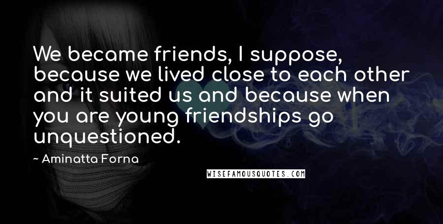 Aminatta Forna Quotes: We became friends, I suppose, because we lived close to each other and it suited us and because when you are young friendships go unquestioned.