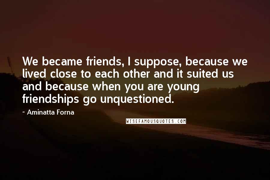 Aminatta Forna Quotes: We became friends, I suppose, because we lived close to each other and it suited us and because when you are young friendships go unquestioned.