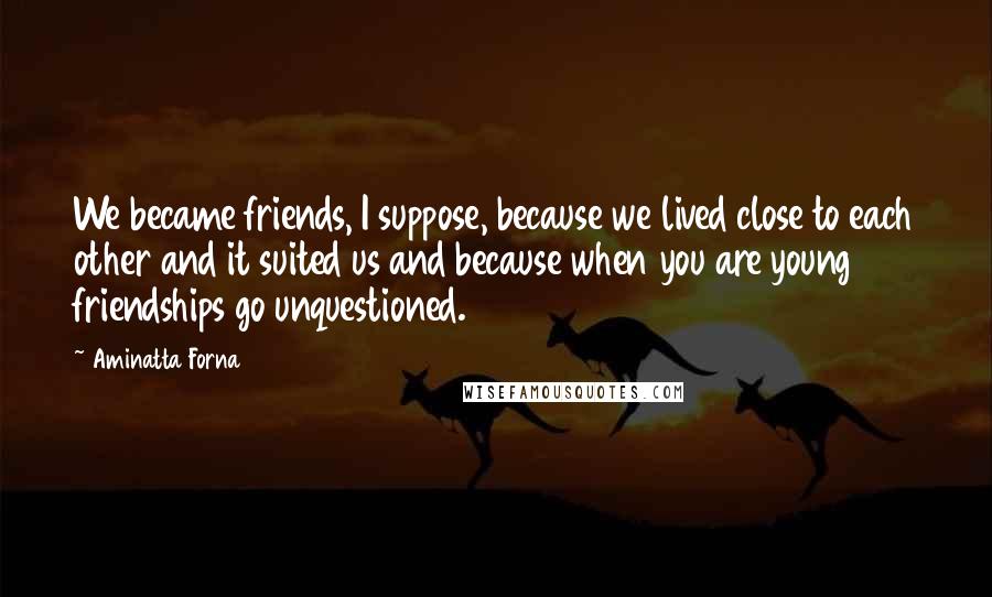 Aminatta Forna Quotes: We became friends, I suppose, because we lived close to each other and it suited us and because when you are young friendships go unquestioned.