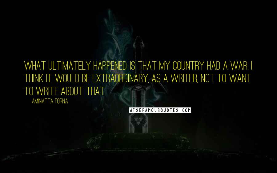 Aminatta Forna Quotes: What ultimately happened is that my country had a war. I think it would be extraordinary, as a writer, not to want to write about that.