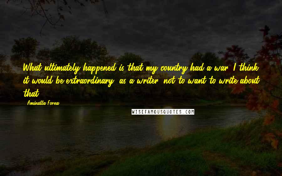 Aminatta Forna Quotes: What ultimately happened is that my country had a war. I think it would be extraordinary, as a writer, not to want to write about that.