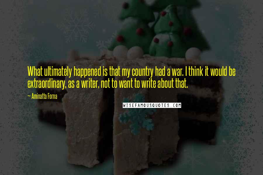 Aminatta Forna Quotes: What ultimately happened is that my country had a war. I think it would be extraordinary, as a writer, not to want to write about that.