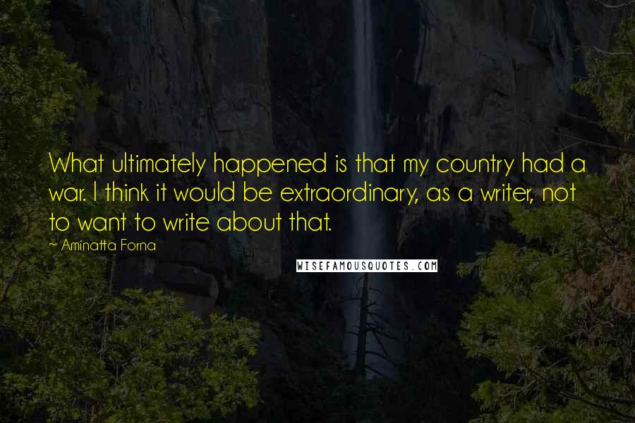 Aminatta Forna Quotes: What ultimately happened is that my country had a war. I think it would be extraordinary, as a writer, not to want to write about that.