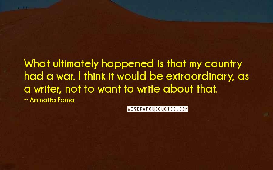 Aminatta Forna Quotes: What ultimately happened is that my country had a war. I think it would be extraordinary, as a writer, not to want to write about that.