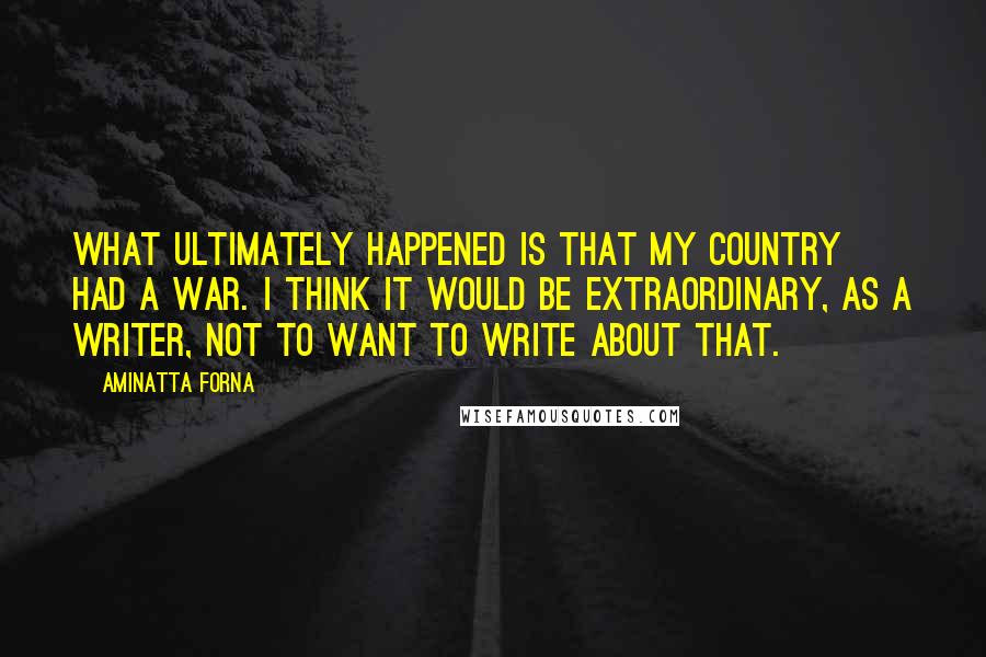 Aminatta Forna Quotes: What ultimately happened is that my country had a war. I think it would be extraordinary, as a writer, not to want to write about that.