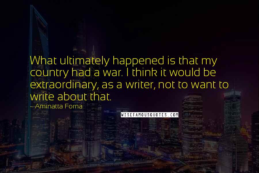 Aminatta Forna Quotes: What ultimately happened is that my country had a war. I think it would be extraordinary, as a writer, not to want to write about that.