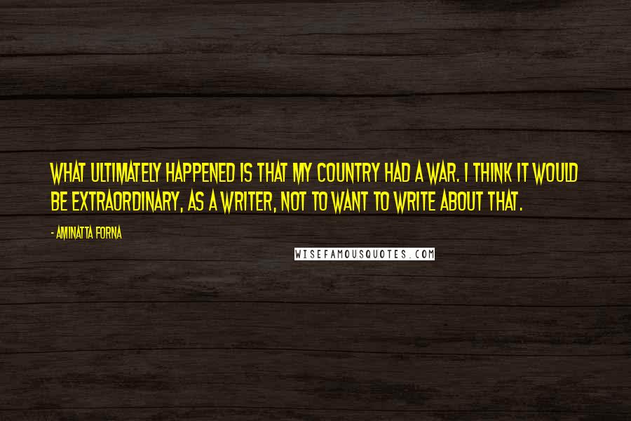 Aminatta Forna Quotes: What ultimately happened is that my country had a war. I think it would be extraordinary, as a writer, not to want to write about that.