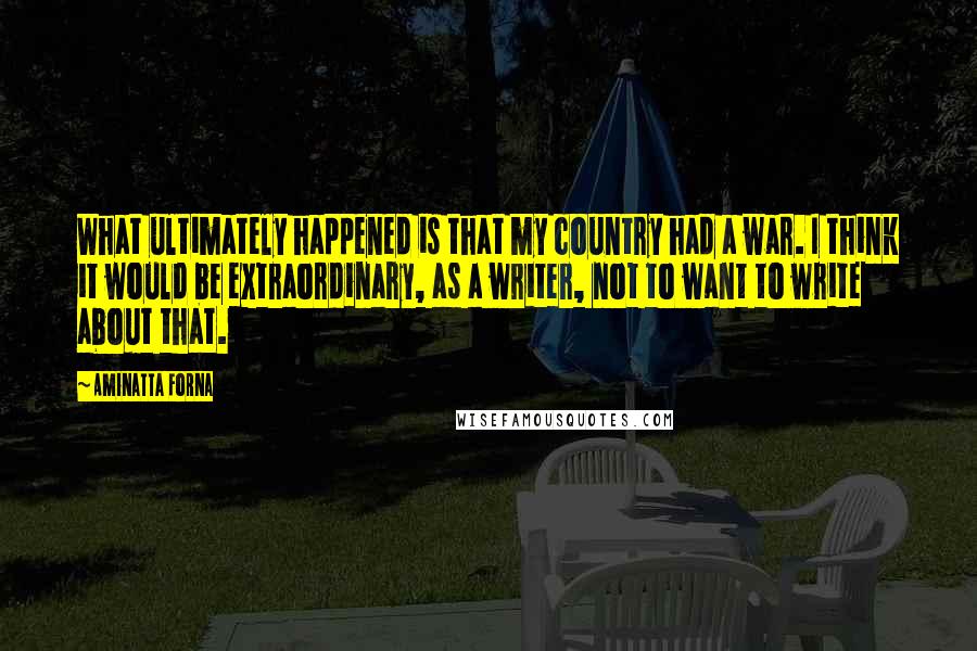 Aminatta Forna Quotes: What ultimately happened is that my country had a war. I think it would be extraordinary, as a writer, not to want to write about that.