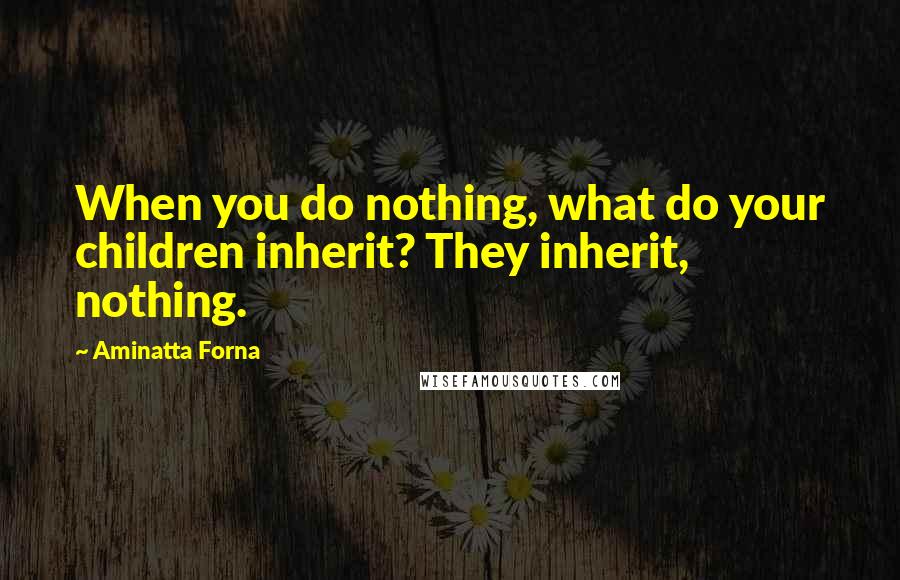 Aminatta Forna Quotes: When you do nothing, what do your children inherit? They inherit, nothing.