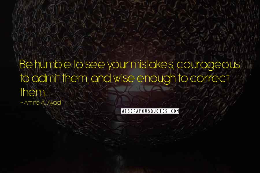 Amine A. Ayad Quotes: Be humble to see your mistakes, courageous to admit them, and wise enough to correct them.