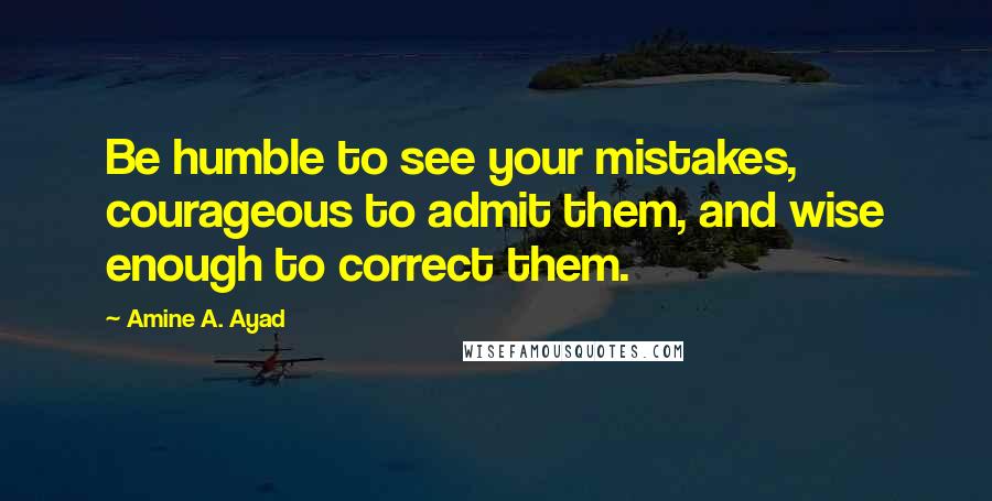 Amine A. Ayad Quotes: Be humble to see your mistakes, courageous to admit them, and wise enough to correct them.