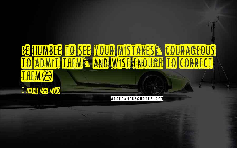 Amine A. Ayad Quotes: Be humble to see your mistakes, courageous to admit them, and wise enough to correct them.