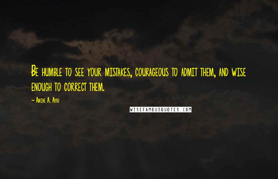 Amine A. Ayad Quotes: Be humble to see your mistakes, courageous to admit them, and wise enough to correct them.