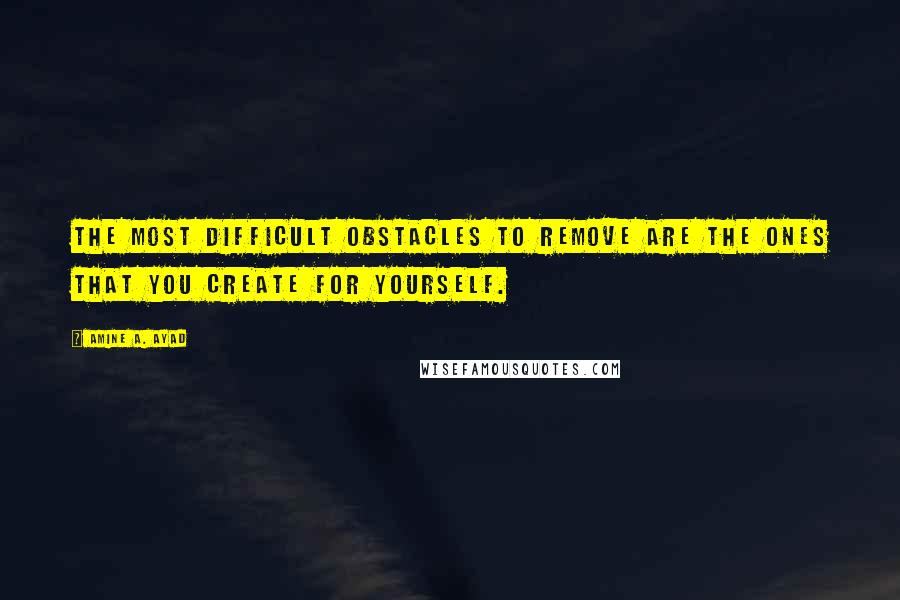 Amine A. Ayad Quotes: The most difficult obstacles to remove are the ones that you create for yourself.