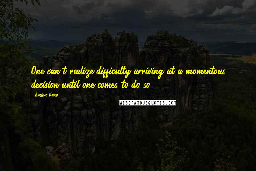 Aminu Kano Quotes: One can't realize difficulty arriving at a momentous decision until one comes to do so.