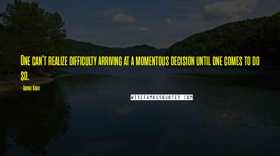 Aminu Kano Quotes: One can't realize difficulty arriving at a momentous decision until one comes to do so.