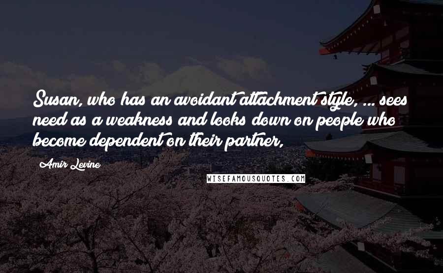 Amir Levine Quotes: Susan, who has an avoidant attachment style, ... sees need as a weakness and looks down on people who become dependent on their partner,