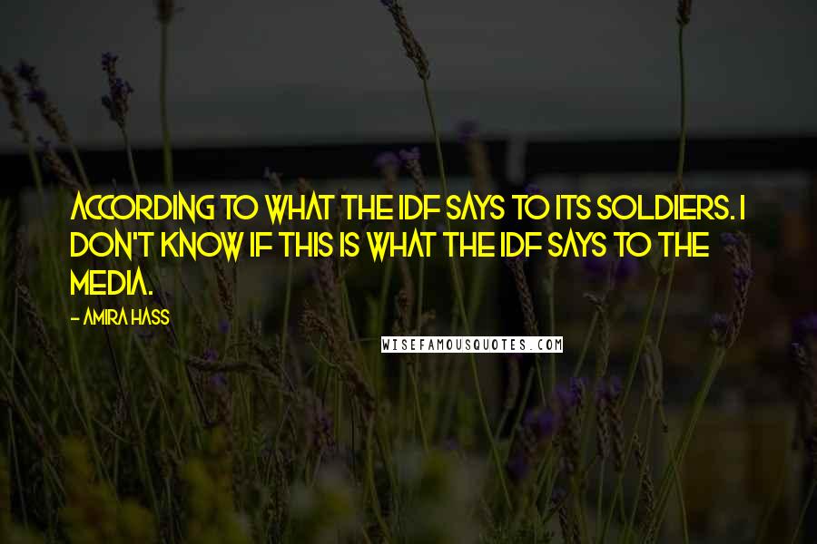 Amira Hass Quotes: According to what the IDF says to its soldiers. I don't know if this is what the IDF says to the media.