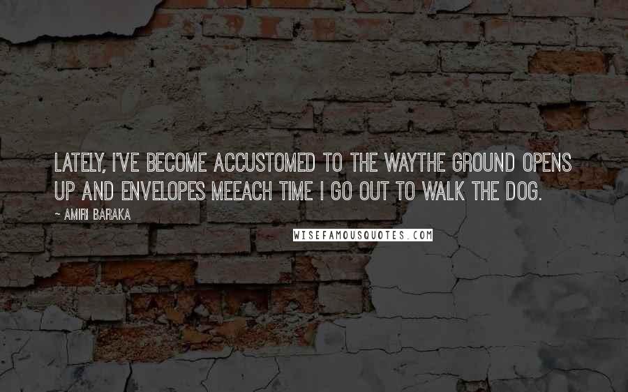 Amiri Baraka Quotes: Lately, I've become accustomed to the wayThe ground opens up and envelopes meEach time I go out to walk the dog.