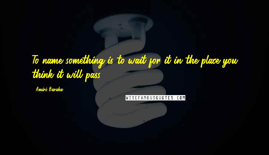 Amiri Baraka Quotes: To name something is to wait for it in the place you think it will pass.