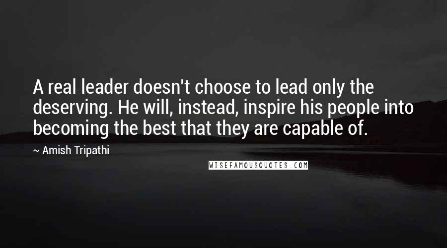 Amish Tripathi Quotes: A real leader doesn't choose to lead only the deserving. He will, instead, inspire his people into becoming the best that they are capable of.