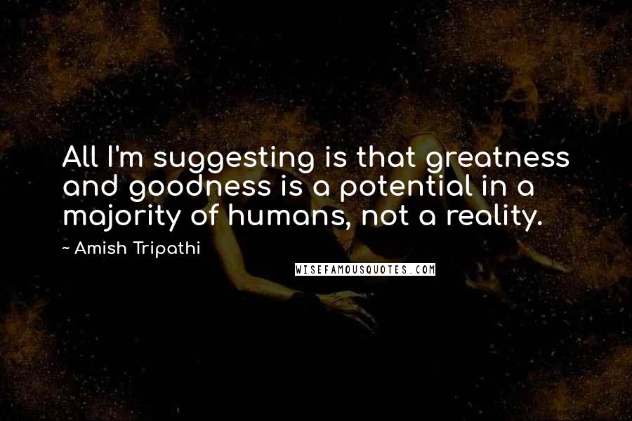 Amish Tripathi Quotes: All I'm suggesting is that greatness and goodness is a potential in a majority of humans, not a reality.