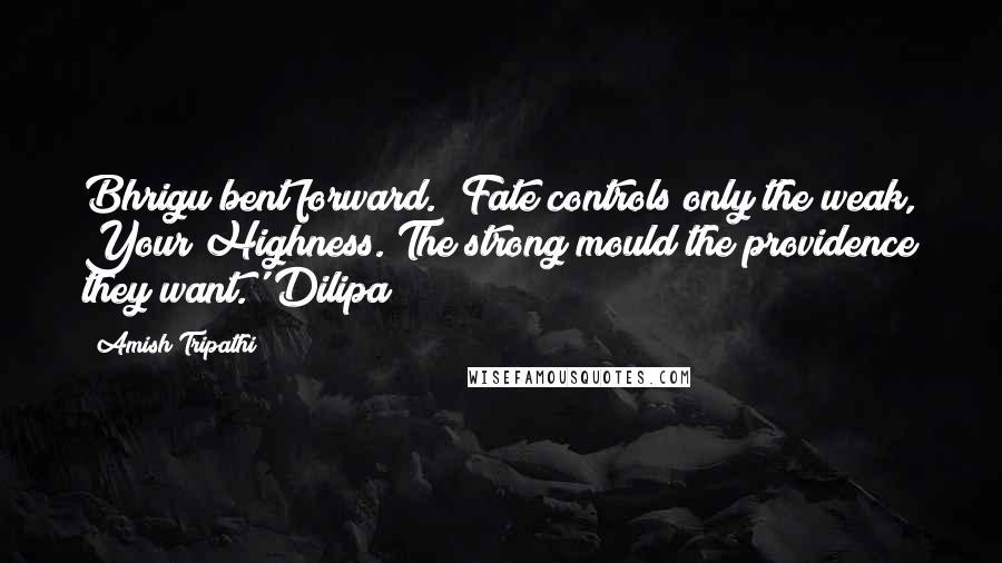 Amish Tripathi Quotes: Bhrigu bent forward. 'Fate controls only the weak, Your Highness. The strong mould the providence they want.' Dilipa