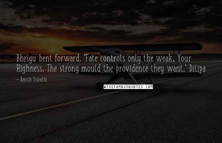 Amish Tripathi Quotes: Bhrigu bent forward. 'Fate controls only the weak, Your Highness. The strong mould the providence they want.' Dilipa