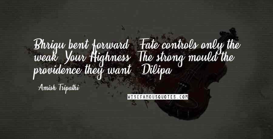 Amish Tripathi Quotes: Bhrigu bent forward. 'Fate controls only the weak, Your Highness. The strong mould the providence they want.' Dilipa