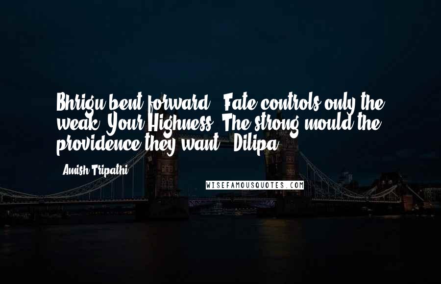 Amish Tripathi Quotes: Bhrigu bent forward. 'Fate controls only the weak, Your Highness. The strong mould the providence they want.' Dilipa