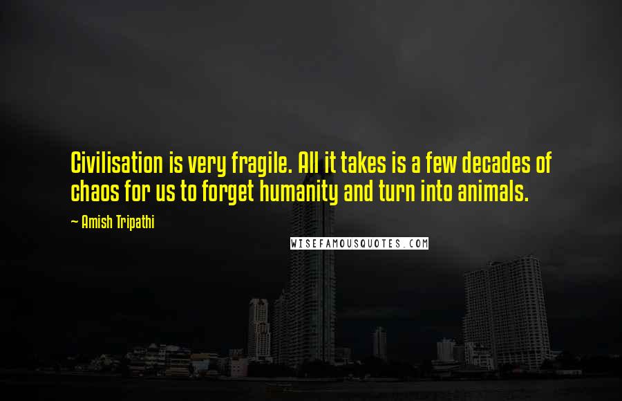 Amish Tripathi Quotes: Civilisation is very fragile. All it takes is a few decades of chaos for us to forget humanity and turn into animals.