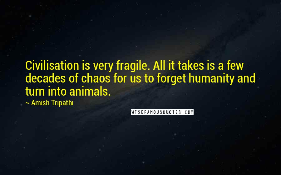 Amish Tripathi Quotes: Civilisation is very fragile. All it takes is a few decades of chaos for us to forget humanity and turn into animals.