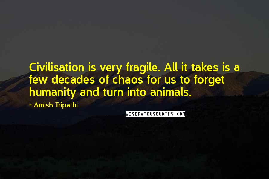 Amish Tripathi Quotes: Civilisation is very fragile. All it takes is a few decades of chaos for us to forget humanity and turn into animals.