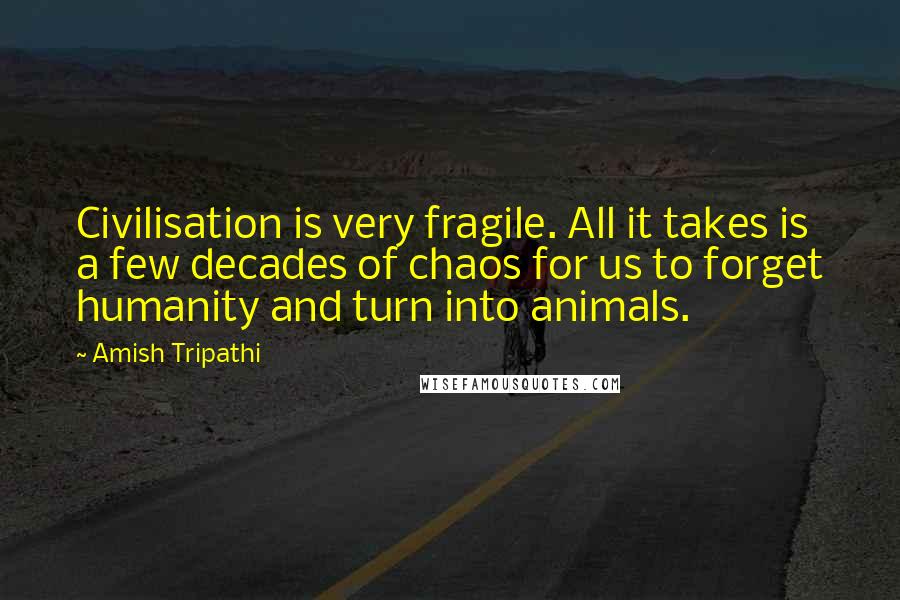 Amish Tripathi Quotes: Civilisation is very fragile. All it takes is a few decades of chaos for us to forget humanity and turn into animals.