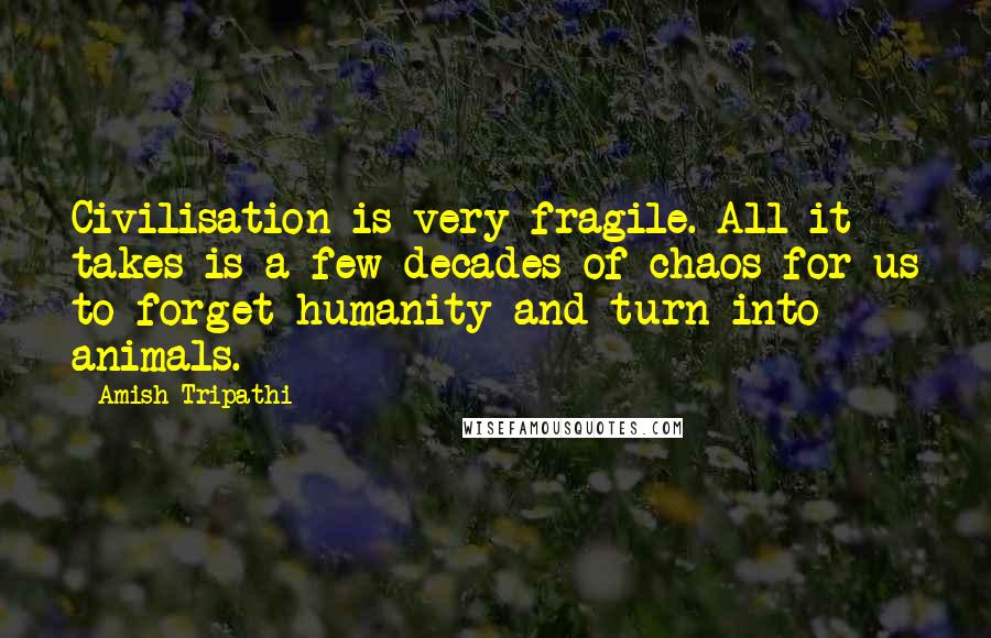 Amish Tripathi Quotes: Civilisation is very fragile. All it takes is a few decades of chaos for us to forget humanity and turn into animals.