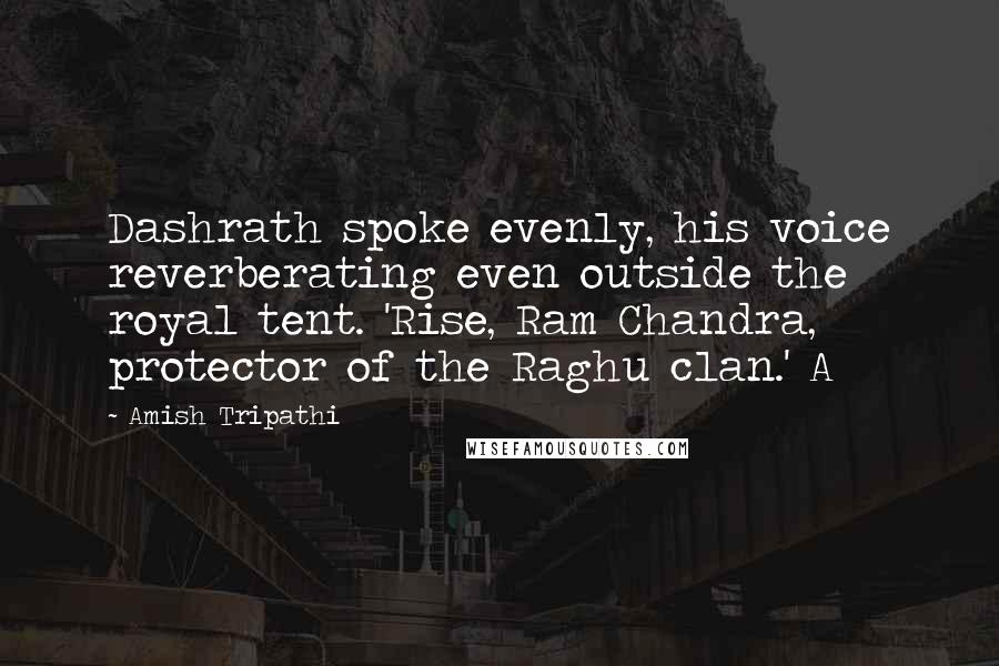 Amish Tripathi Quotes: Dashrath spoke evenly, his voice reverberating even outside the royal tent. 'Rise, Ram Chandra, protector of the Raghu clan.' A