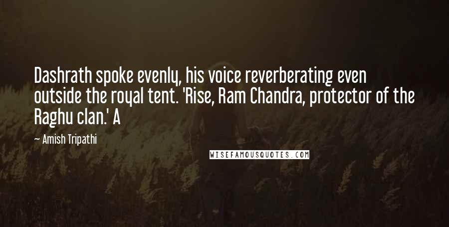 Amish Tripathi Quotes: Dashrath spoke evenly, his voice reverberating even outside the royal tent. 'Rise, Ram Chandra, protector of the Raghu clan.' A