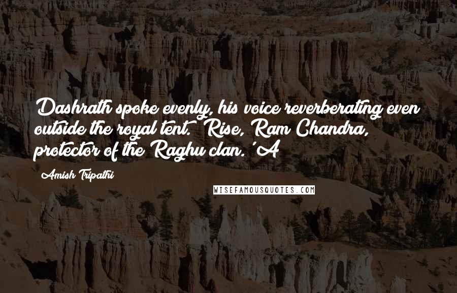 Amish Tripathi Quotes: Dashrath spoke evenly, his voice reverberating even outside the royal tent. 'Rise, Ram Chandra, protector of the Raghu clan.' A