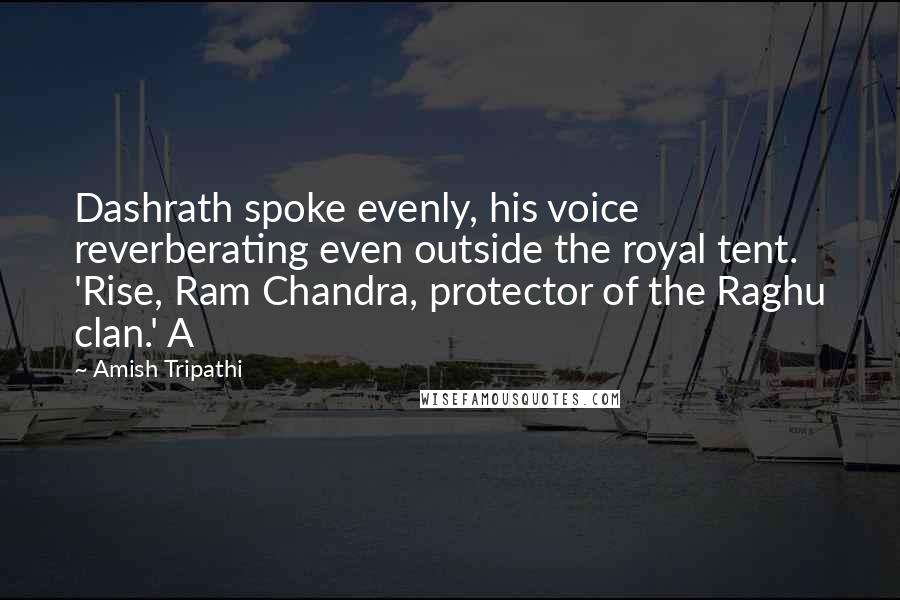 Amish Tripathi Quotes: Dashrath spoke evenly, his voice reverberating even outside the royal tent. 'Rise, Ram Chandra, protector of the Raghu clan.' A