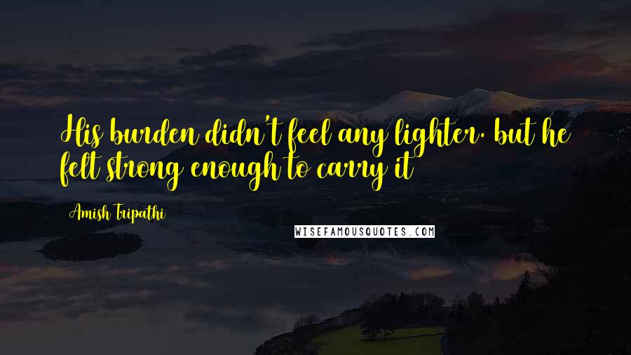 Amish Tripathi Quotes: His burden didn't feel any lighter. but he felt strong enough to carry it
