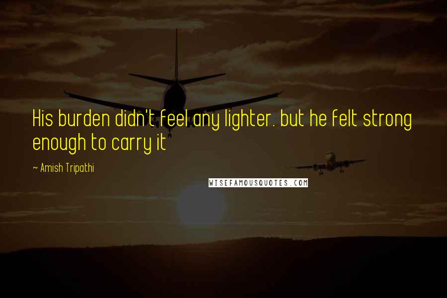 Amish Tripathi Quotes: His burden didn't feel any lighter. but he felt strong enough to carry it