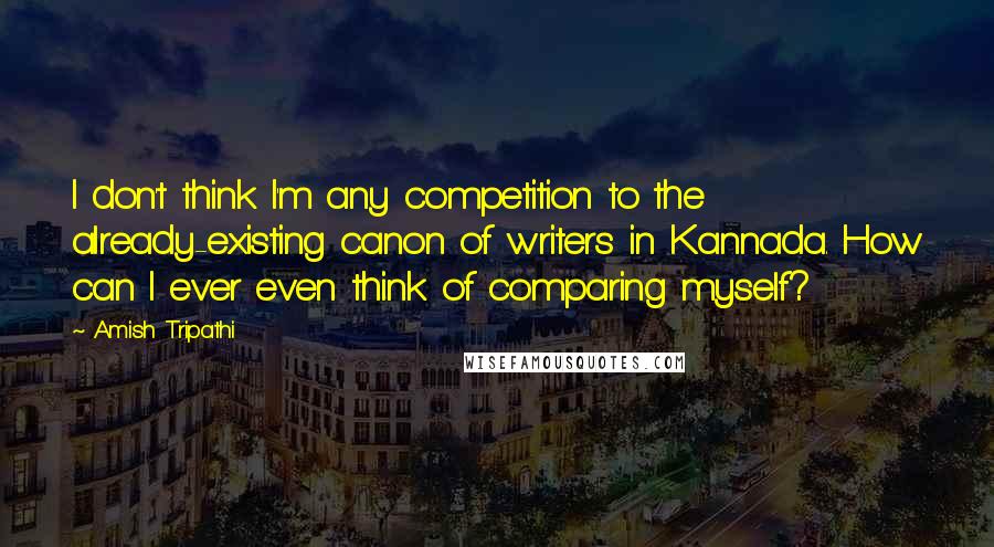 Amish Tripathi Quotes: I don't think I'm any competition to the already-existing canon of writers in Kannada. How can I ever even think of comparing myself?