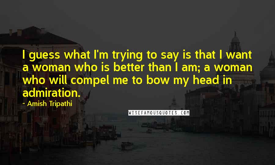 Amish Tripathi Quotes: I guess what I'm trying to say is that I want a woman who is better than I am; a woman who will compel me to bow my head in admiration.