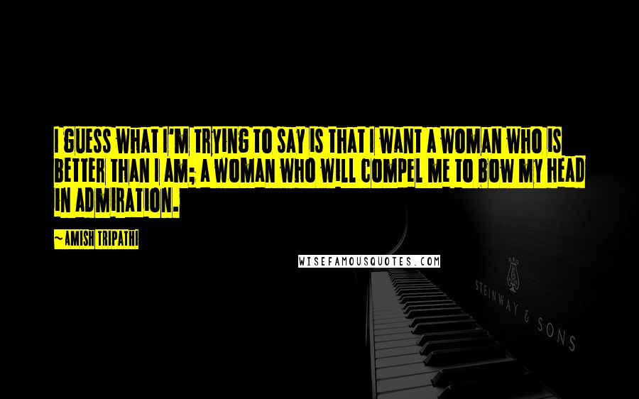 Amish Tripathi Quotes: I guess what I'm trying to say is that I want a woman who is better than I am; a woman who will compel me to bow my head in admiration.