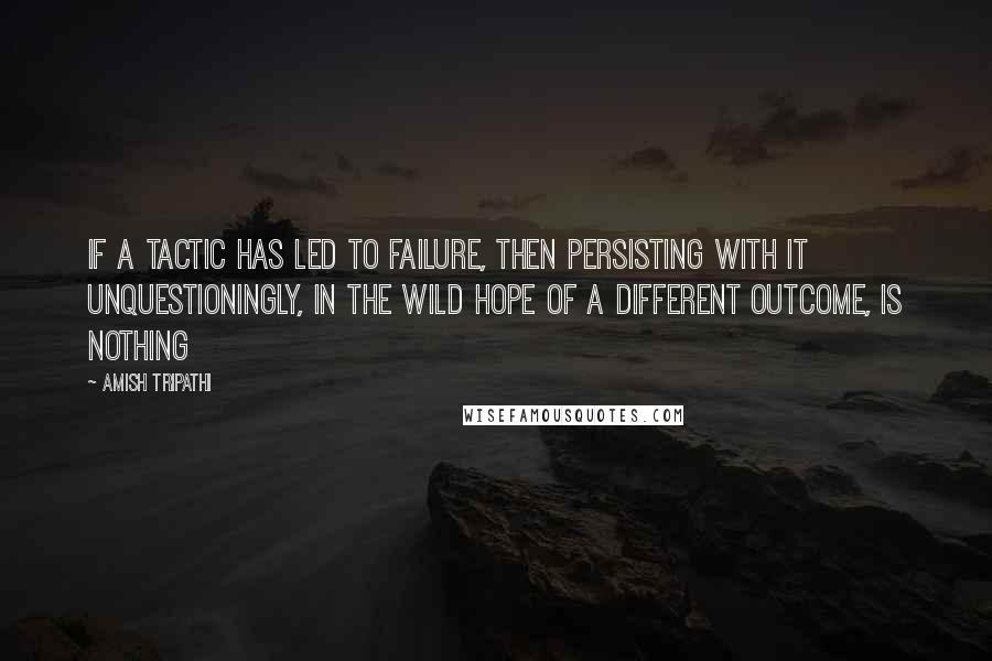 Amish Tripathi Quotes: If a tactic has led to failure, then persisting with it unquestioningly, in the wild hope of a different outcome, is nothing