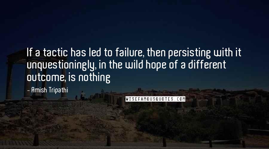 Amish Tripathi Quotes: If a tactic has led to failure, then persisting with it unquestioningly, in the wild hope of a different outcome, is nothing