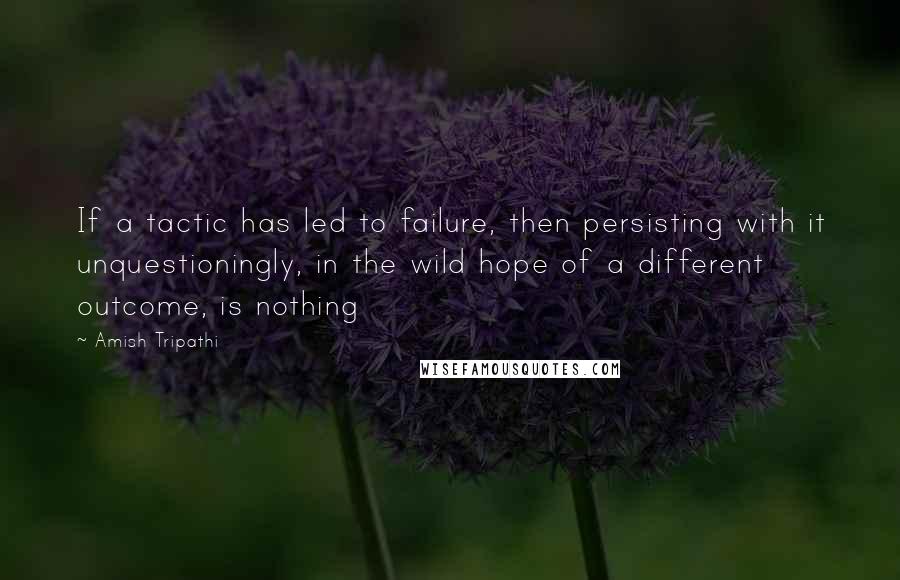 Amish Tripathi Quotes: If a tactic has led to failure, then persisting with it unquestioningly, in the wild hope of a different outcome, is nothing